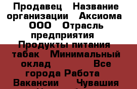 Продавец › Название организации ­ Аксиома, ООО › Отрасль предприятия ­ Продукты питания, табак › Минимальный оклад ­ 18 000 - Все города Работа » Вакансии   . Чувашия респ.,Новочебоксарск г.